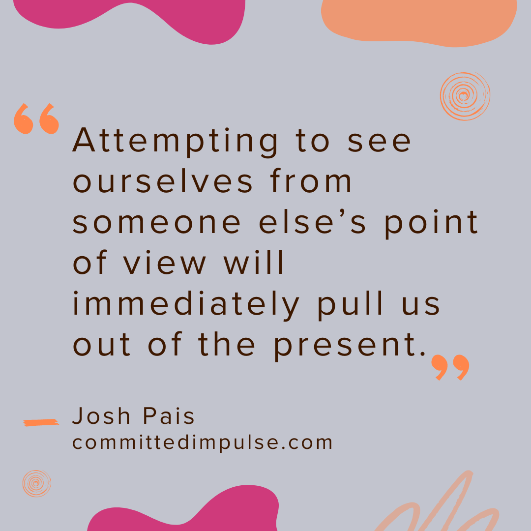 Attempting to see ourselves from someone else’s point of view will immediately pull us out of the present.  Josh Pais  committedimpulse.com